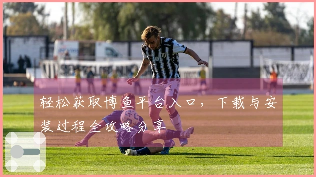 轻松获取博鱼平台入口，下载与安装过程全攻略分享